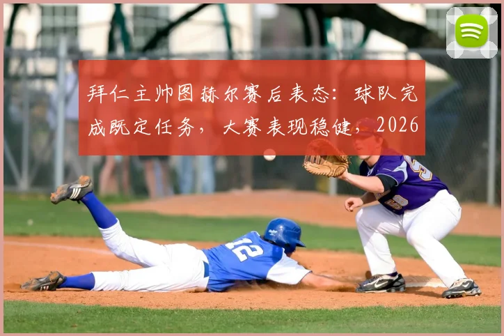 拜仁主帅图赫尔赛后表态:球队完成既定任务,大赛表现稳健,2026赛季关键战役回顾与展望