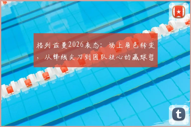 格列兹曼2026表态：场上角色转变，从锋线尖刀到团队核心的赢球哲学解析