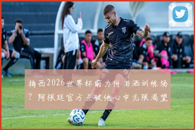 梅西2026世界杯前为何泪洒训练场？阿根廷官方点破他心中无限渴望背后的真相
