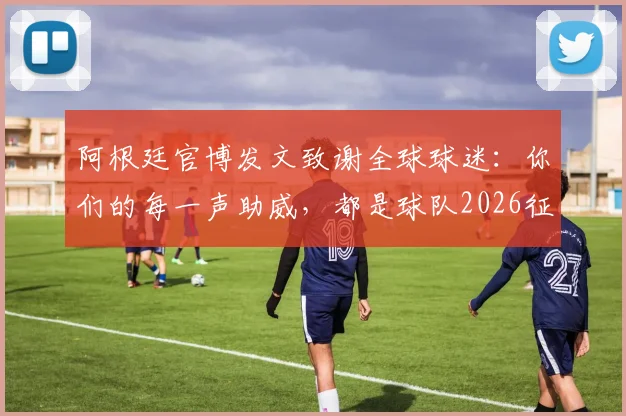 阿根廷官博发文致谢全球球迷:你们的每一声助威,都是球队2026征程的最大动力