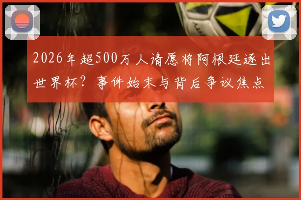 2026年超500万人请愿将阿根廷逐出世界杯？事件始末与背后争议焦点深度剖析