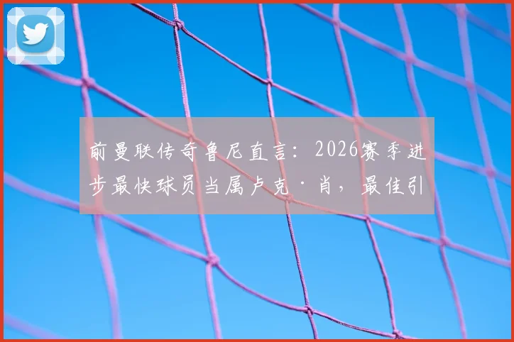 前曼联传奇鲁尼直言:2026赛季进步最快球员当属卢克·肖,最佳引援则是哲凯赖什