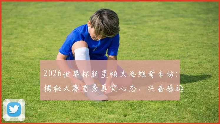 2026世界杯新星帕夫洛维奇专访：揭秘大赛首秀真实心态，兴奋感远超紧张