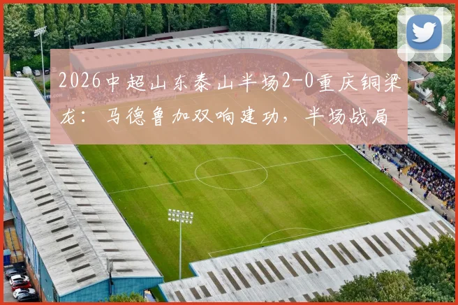 2026中超山东泰山半场2-0重庆铜梁龙:马德鲁加双响建功,半场战局深度回顾与球员表现解读