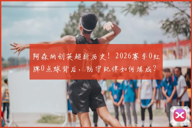 阿森纳创英超新历史！2026赛季0红牌0点球背后，防守纪律如何炼成？
