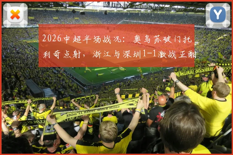 2026中超半场战况:奥乌苏破门托利奇点射,浙江与深圳1-1激战正酣,保级前景分析