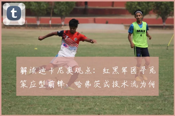 解读迪卡尼奥观点:红黑军团寻觅策应型前锋,哈弗茨式技术流为何不适合AC米兰2026阵容?