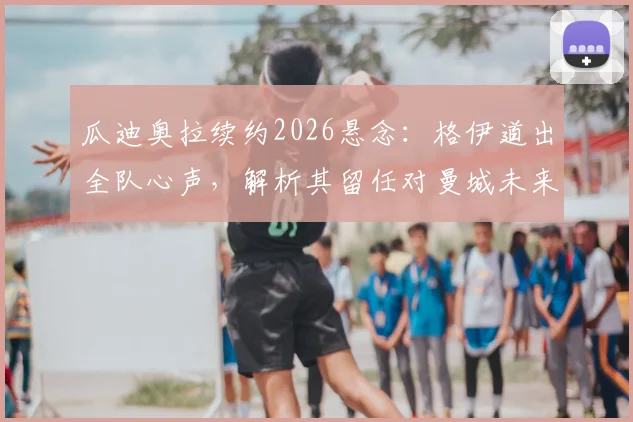 瓜迪奥拉续约2026悬念：格伊道出全队心声，解析其留任对曼城未来的关键影响