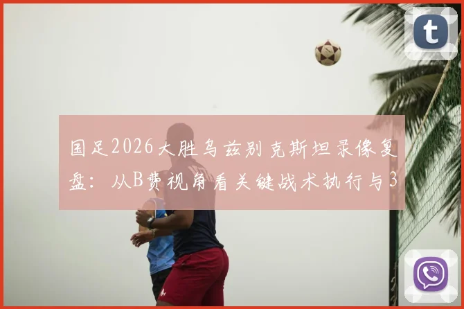 国足2026大胜乌兹别克斯坦录像复盘:从B费视角看关键战术执行与3-0胜局启示