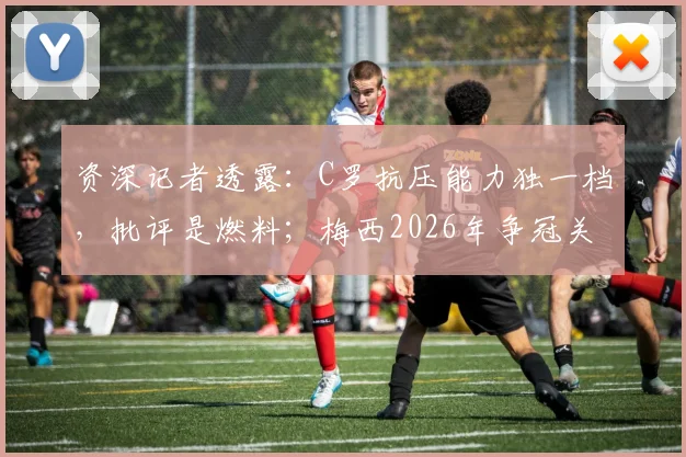 资深记者透露：C罗抗压能力独一档，批评是燃料；梅西2026年争冠关键或在心态调整