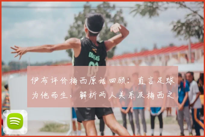 伊布评价梅西原话回顾:直言足球为他而生,解析两人关系及梅西之后球王悬念