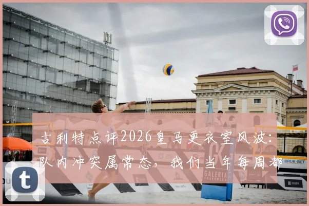 古利特点评2026皇马更衣室风波：队内冲突属常态，我们当年每周都动手