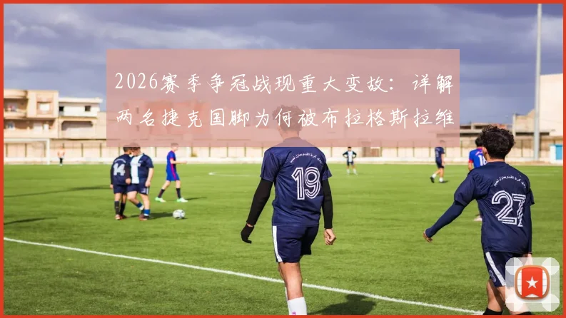 2026赛季争冠战现重大变故:详解两名捷克国脚为何被布拉格斯拉维亚开除,事件对球队争冠前景及国家队影响几何
