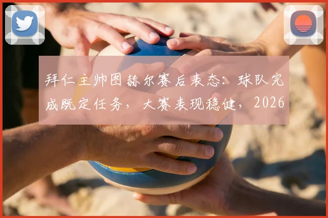 拜仁主帅图赫尔赛后表态：球队完成既定任务，大赛表现稳健，2026赛季关键战役回顾与展望