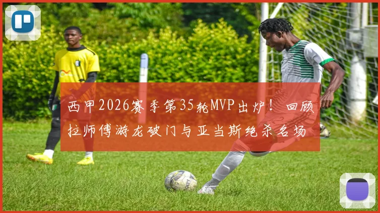 西甲2026赛季第35轮MVP出炉!回顾拉师傅游龙破门与亚当斯绝杀名场面
