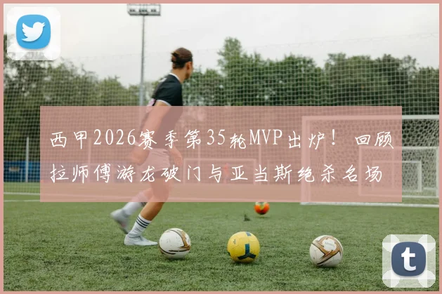 西甲2026赛季第35轮MVP出炉!回顾拉师傅游龙破门与亚当斯绝杀名场面