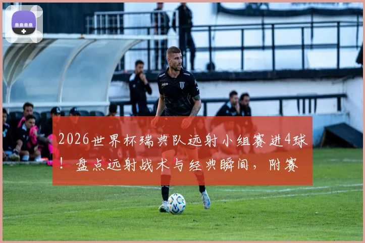 2026世界杯瑞典队远射小组赛进4球！盘点远射战术与经典瞬间，附赛事分析