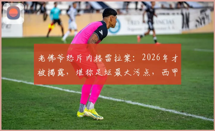 老佛爷怒斥内格雷拉案:2026年才被揭露,堪称足坛最大污点,西甲公正性受何冲击?