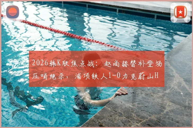 2026韩K联焦点战：赵尚赫替补登场压哨绝杀，浦项铁人1-0力克蔚山HD，赛后积分榜形势突变
