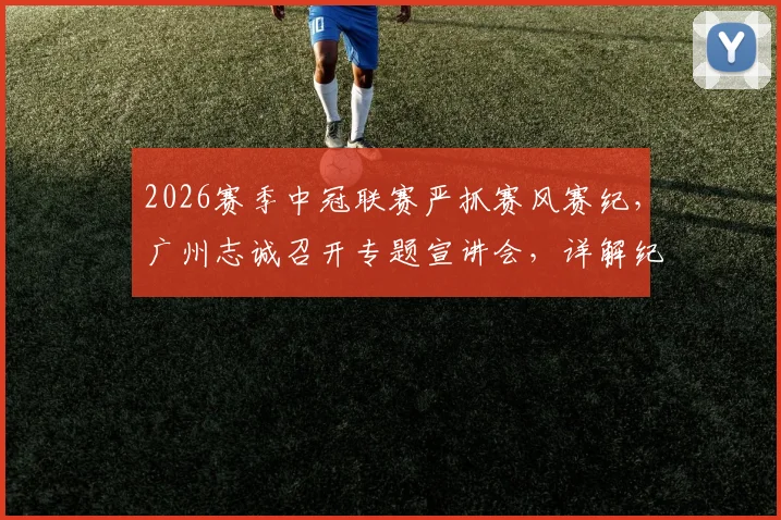 2026赛季中冠联赛严抓赛风赛纪,广州志诚召开专题宣讲会,详解纪律规定与球队备战