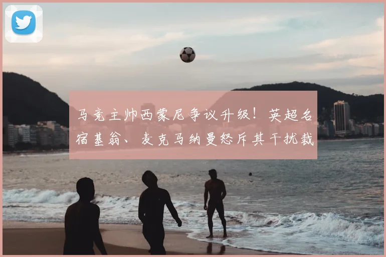 马竞主帅西蒙尼争议升级!英超名宿基翁、麦克马纳曼怒斥其干扰裁判行为,详解其具体争议事件