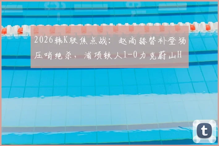 2026韩K联焦点战：赵尚赫替补登场压哨绝杀，浦项铁人1-0力克蔚山HD，赛后积分榜形势突变