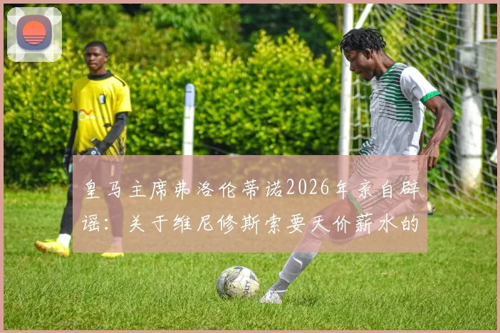 皇马主席弗洛伦蒂诺2026年亲自辟谣:关于维尼修斯索要天价薪水的报道全不属实