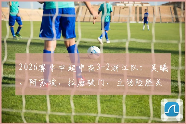 2026赛季中超申花3-2浙江队：吴曦、阿苏埃、拉唐破门，主场险胜关键战回顾