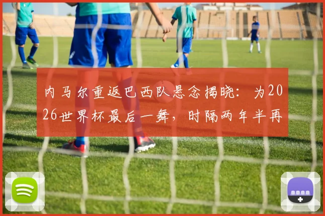 内马尔重返巴西队悬念揭晓：为2026世界杯最后一舞，时隔两年半再披桑巴战袍