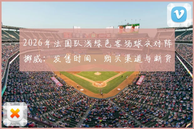 2026年法国队浅绿色客场球衣对阵挪威：发售时间、购买渠道与断货原因全解析，附正版鉴别指南