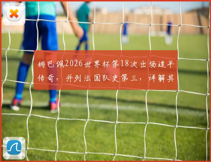 姆巴佩2026世界杯第18次出场追平传奇,并列法国队史第三,详解其国家队出场数排名