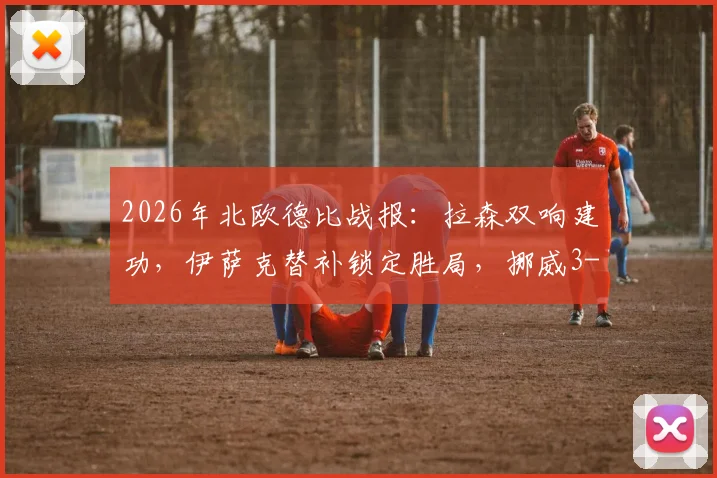 2026年北欧德比战报：拉森双响建功，伊萨克替补锁定胜局，挪威3-1力克瑞典全回顾