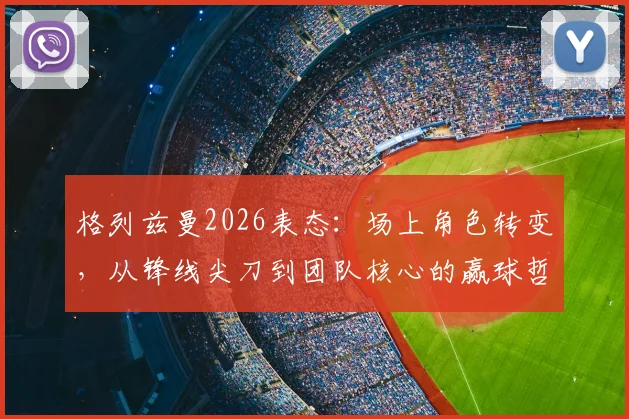 格列兹曼2026表态:场上角色转变,从锋线尖刀到团队核心的赢球哲学解析