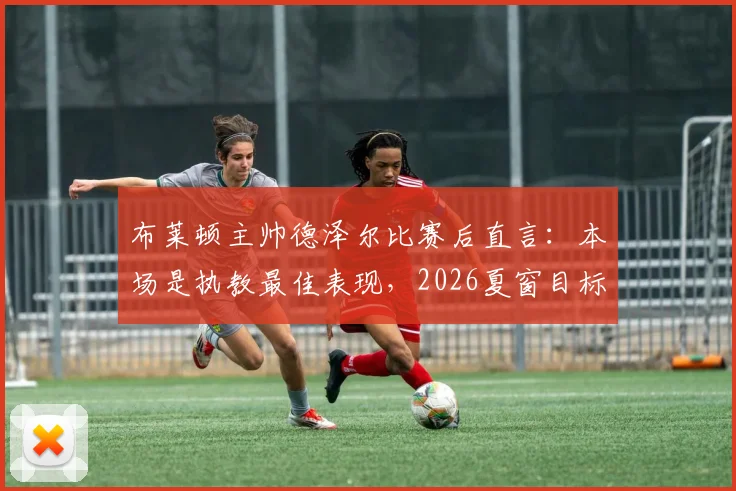 布莱顿主帅德泽尔比赛后直言:本场是执教最佳表现,2026夏窗目标锁定一流球星补强阵容