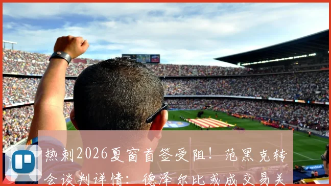热刺2026夏窗首签受阻!范黑克转会谈判详情:德泽尔比或成交易关键