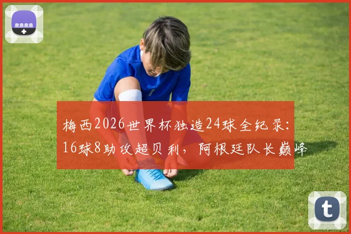 梅西2026世界杯独造24球全纪录:16球8助攻超贝利,阿根廷队长巅峰数据拆解