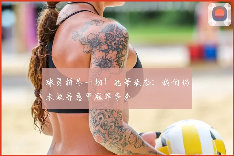 球员拼尽一切!孔蒂表态:我们仍未放弃意甲冠军争夺