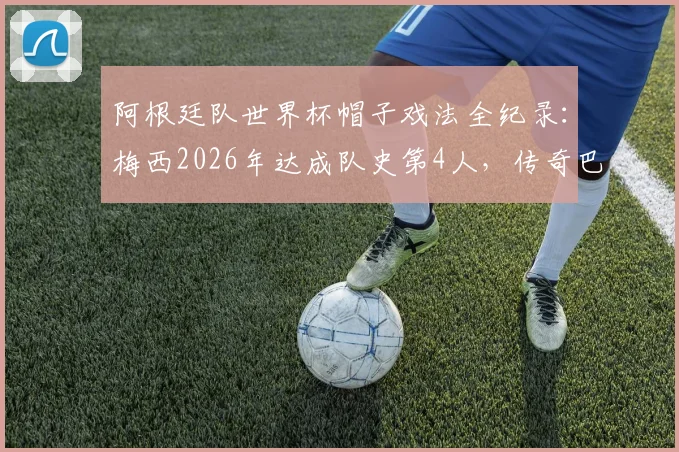 阿根廷队世界杯帽子戏法全纪录：梅西2026年达成队史第4人，传奇巴蒂斯图塔独占鳌头