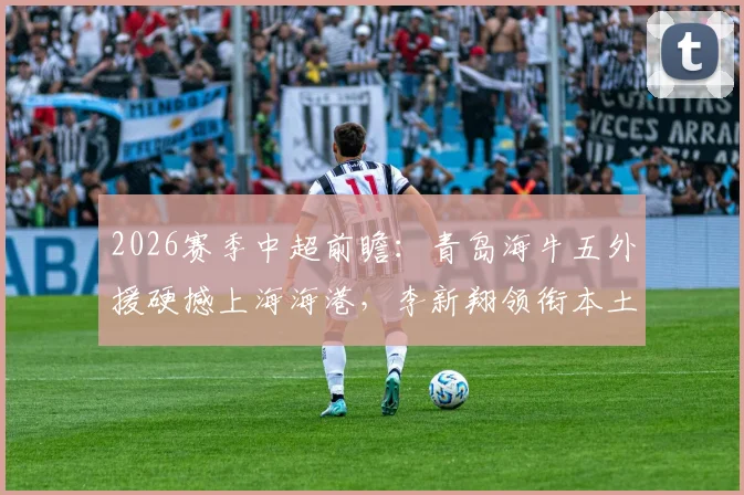 2026赛季中超前瞻:青岛海牛五外援硬撼上海海港,李新翔领衔本土防线能否顶住冲击?