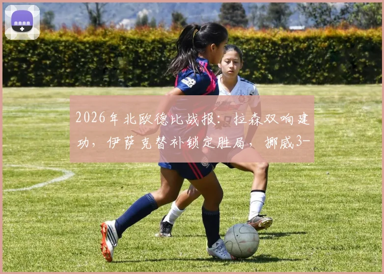 2026年北欧德比战报：拉森双响建功，伊萨克替补锁定胜局，挪威3-1力克瑞典全回顾