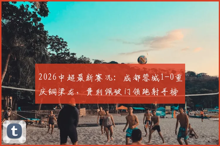 2026中超最新赛况:成都蓉城1-0重庆铜梁龙,费利佩破门领跑射手榜,附积分榜排名与球队实力分析