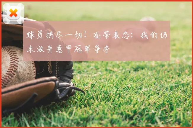 球员拼尽一切！孔蒂表态：我们仍未放弃意甲冠军争夺
