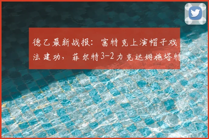 德乙最新战报：富特克上演帽子戏法建功，菲尔特3-2力克达姆施塔特，附2026赛季射手榜与积分榜动态