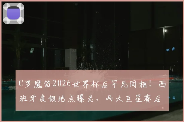 C罗魔笛2026世界杯后罕见同框！西班牙度假地点曝光，两大巨星赛后私交细节引关注