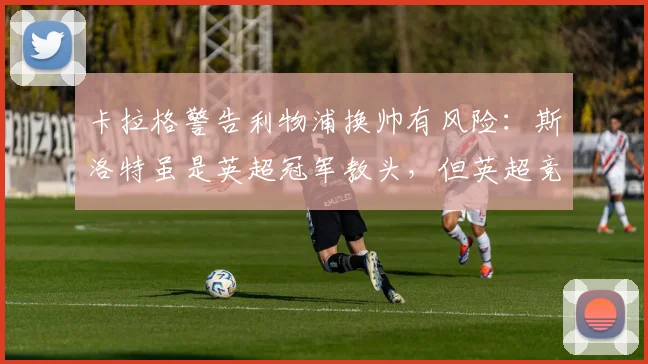卡拉格警告利物浦换帅有风险:斯洛特虽是英超冠军教头,但英超竞争激烈需谨慎
