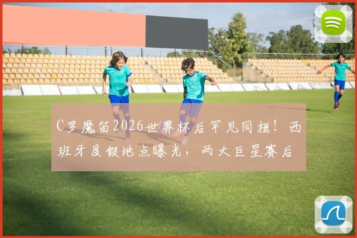 C罗魔笛2026世界杯后罕见同框!西班牙度假地点曝光,两大巨星赛后私交细节引关注
