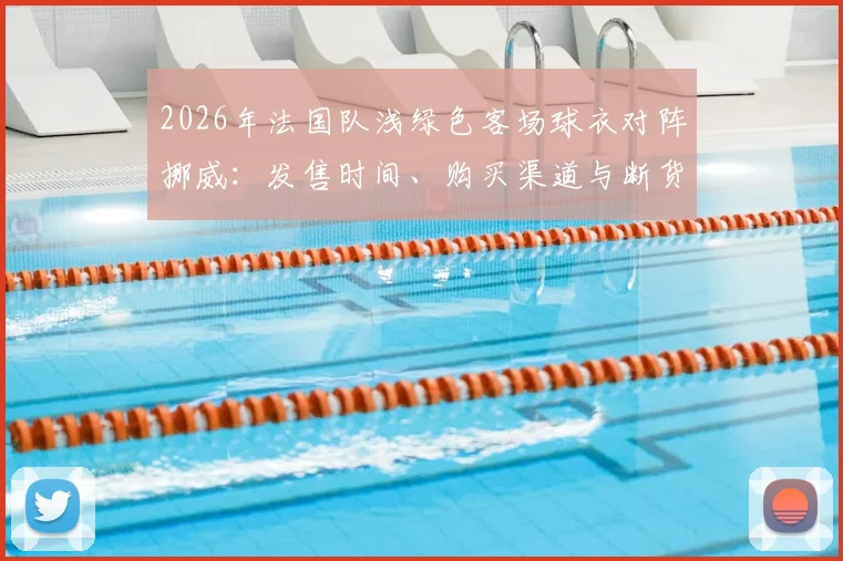 2026年法国队浅绿色客场球衣对阵挪威:发售时间、购买渠道与断货原因全解析,附正版鉴别指南