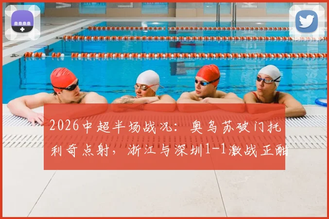 2026中超半场战况：奥乌苏破门托利奇点射，浙江与深圳1-1激战正酣，保级前景分析