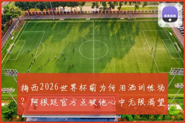 梅西2026世界杯前为何泪洒训练场？阿根廷官方点破他心中无限渴望背后的真相