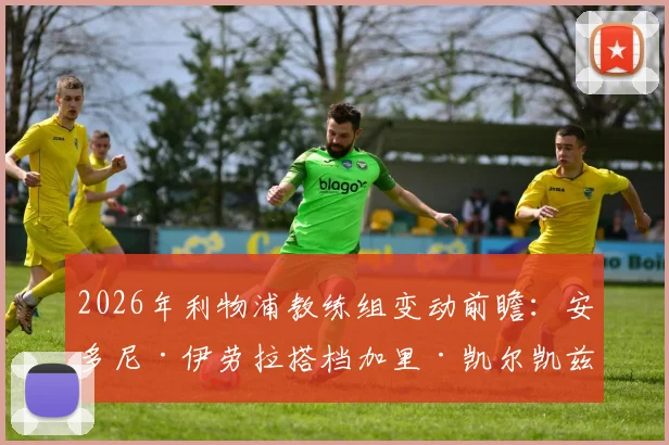 2026年利物浦教练组变动前瞻：安多尼·伊劳拉搭档加里·凯尔凯兹，伯恩茅斯旧部能否复制成功？
